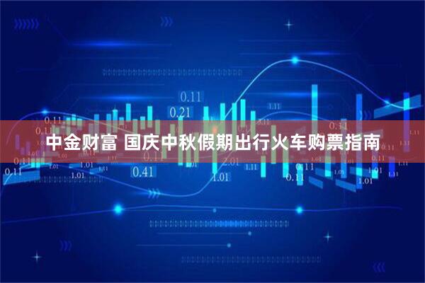 中金財富 國慶中秋假期出行火車購票指南