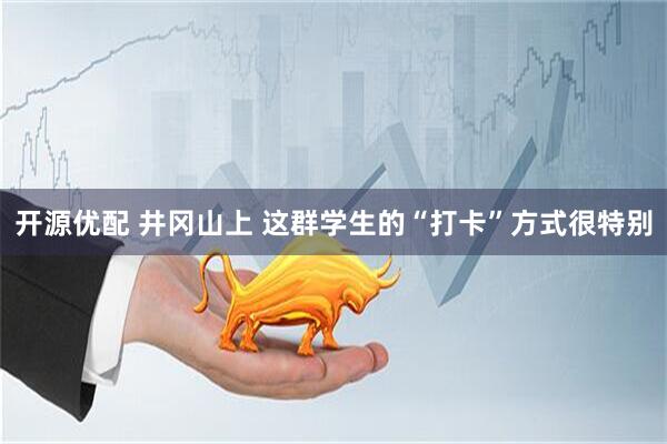 開源優(yōu)配 井岡山上 這群學(xué)生的“打卡”方式很特別