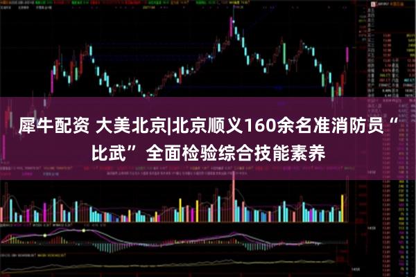 犀牛配資 大美北京|北京順義160余名準(zhǔn)消防員“比武” 全面檢驗綜合技能素養(yǎng)