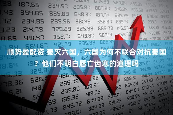 順勢盈配資 秦滅六國，六國為何不聯(lián)合對抗秦國？他們不明白唇亡齒寒的道理嗎