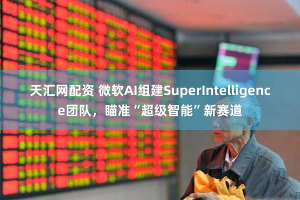 天匯網(wǎng)配資 微軟AI組建SuperIntelligence團(tuán)隊(duì)，瞄準(zhǔn)“超級智能”新賽道