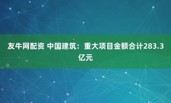 友牛網(wǎng)配資 中國建筑：重大項(xiàng)目金額合計(jì)283.3億元